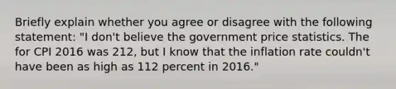 Briefly explain whether you agree or disagree with the following​ statement: ​"I don't believe the government price statistics. The for CPI 2016 was 212, but I know that the inflation rate couldn't have been as high as 112 percent in​ 2016."