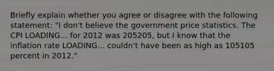 Briefly explain whether you agree or disagree with the following​ statement: ​"I don't believe the government price statistics. The CPI LOADING... for 2012 was 205205​, but I know that the inflation rate LOADING... ​couldn't have been as high as 105105 percent in​ 2012."