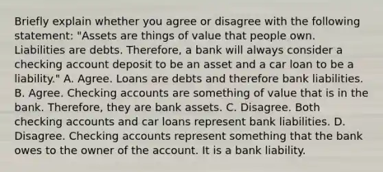 Briefly explain whether you agree or disagree with the following​ statement: ​"Assets are things of value that people own. Liabilities are debts.​ Therefore, a bank will always consider a checking account deposit to be an asset and a car loan to be a​ liability." A. Agree. Loans are debts and therefore bank liabilities. B. Agree. Checking accounts are something of value that is in the bank.​ Therefore, they are bank assets. C. Disagree. Both checking accounts and car loans represent bank liabilities. D. Disagree. Checking accounts represent something that the bank owes to the owner of the account. It is a bank liability.