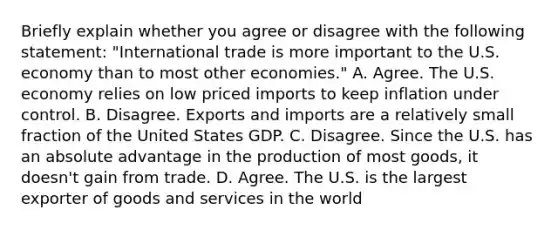 Briefly explain whether you agree or disagree with the following​ statement: ​"International trade is more important to the U.S. economy than to most other​ economies." A. Agree. The U.S. economy relies on low priced imports to keep inflation under control. B. Disagree. Exports and imports are a relatively small fraction of the United States GDP. C. Disagree. Since the U.S. has an absolute advantage in the production of most​ goods, it​ doesn't gain from trade. D. Agree. The U.S. is the largest exporter of goods and services in the world