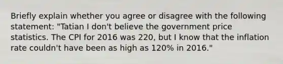 Briefly explain whether you agree or disagree with the following statement: "Tatian I don't believe the government price statistics. The CPI for 2016 was 220, but I know that the inflation rate couldn't have been as high as 120% in 2016."