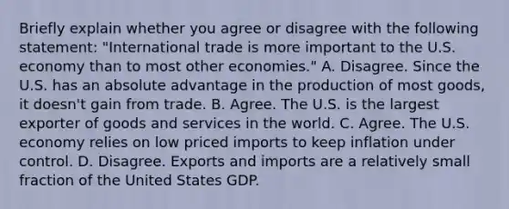 Briefly explain whether you agree or disagree with the following​ statement: ​"International trade is more important to the U.S. economy than to most other​ economies." A. Disagree. Since the U.S. has an absolute advantage in the production of most​ goods, it​ doesn't gain from trade. B. Agree. The U.S. is the largest exporter of goods and services in the world. C. Agree. The U.S. economy relies on low priced imports to keep inflation under control. D. Disagree. Exports and imports are a relatively small fraction of the United States GDP.