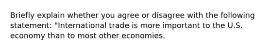 Briefly explain whether you agree or disagree with the following​ statement: ​"International trade is more important to the U.S. economy than to most other​ economies.