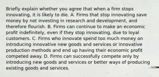 Briefly explain whether you agree that when a firm stops​ innovating, it is likely to die. A. Firms that stop innovating save money by not investing in research and​ development, and therefore flourish. B. Firms can continue to make an economic profit​ indefinitely, even if they stop​ innovating, due to loyal customers. C. Firms who innovate spend too much money on introducing innovative new goods and services or innovative production methods and end up having their economic profit competed away. D. Firms can successfully compete only by introducing new goods and services or better ways of producing existing goods and services.