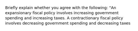 Briefly explain whether you agree with the following: "An expansionary <a href='https://www.questionai.com/knowledge/kPTgdbKdvz-fiscal-policy' class='anchor-knowledge'>fiscal policy</a> involves increasing government spending and increasing taxes. A contractionary fiscal policy involves decreasing government spending and decreasing taxes