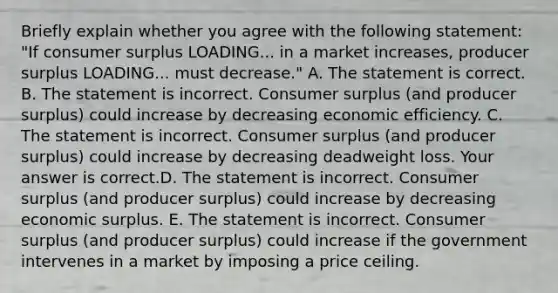 Briefly explain whether you agree with the following​ statement: ​"If consumer surplus LOADING... in a market​ increases, producer surplus LOADING... must​ decrease." A. The statement is correct. B. The statement is incorrect. Consumer surplus​ (and producer​ surplus) could increase by decreasing economic efficiency. C. The statement is incorrect. Consumer surplus​ (and producer​ surplus) could increase by decreasing deadweight loss. Your answer is correct.D. The statement is incorrect. Consumer surplus​ (and producer​ surplus) could increase by decreasing economic surplus. E. The statement is incorrect. Consumer surplus​ (and producer​ surplus) could increase if the government intervenes in a market by imposing a price ceiling.