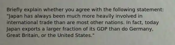 Briefly explain whether you agree with the following statement: "Japan has always been much more heavily involved in international trade than are most other nations. In fact, today Japan exports a larger fraction of its GDP than do Germany, Great Britain, or the United States."