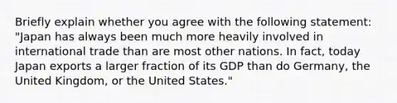 Briefly explain whether you agree with the following​ statement: ​"Japan has always been much more heavily involved in international trade than are most other nations. In​ fact, today Japan exports a larger fraction of its GDP than do​ Germany, the United​ Kingdom, or the United​ States."