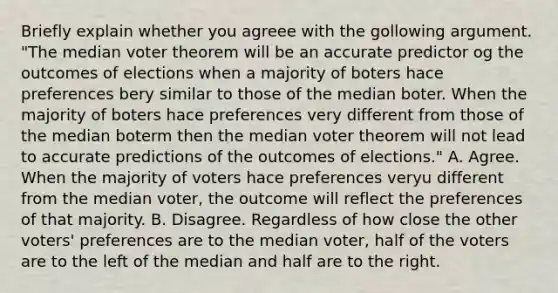 Briefly explain whether you agreee with the gollowing argument. "The median voter theorem will be an accurate predictor og the outcomes of elections when a majority of boters hace preferences bery similar to those of the median boter. When the majority of boters hace preferences very different from those of the median boterm then the median voter theorem will not lead to accurate predictions of the outcomes of elections." A. Agree. When the majority of voters hace preferences veryu different from the median voter, the outcome will reflect the preferences of that majority. B. Disagree. Regardless of how close the other voters' preferences are to the median voter, half of the voters are to the left of the median and half are to the right.