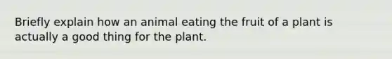 Briefly explain how an animal eating the fruit of a plant is actually a good thing for the plant.