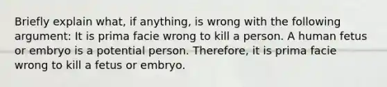 Briefly explain what, if anything, is wrong with the following argument: It is prima facie wrong to kill a person. A human fetus or embryo is a potential person. Therefore, it is prima facie wrong to kill a fetus or embryo.