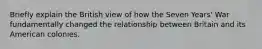 Briefly explain the British view of how the Seven Years' War fundamentally changed the relationship between Britain and its American colonies.