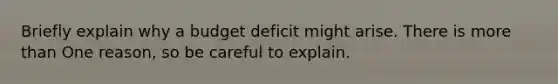 Briefly explain why a budget deficit might arise. There is <a href='https://www.questionai.com/knowledge/keWHlEPx42-more-than' class='anchor-knowledge'>more than</a> One reason, so be careful to explain.