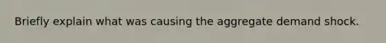 Briefly explain what was causing the aggregate demand shock.