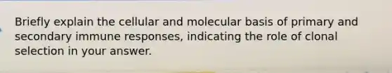 Briefly explain the cellular and molecular basis of primary and secondary immune responses, indicating the role of clonal selection in your answer.