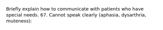 Briefly explain how to communicate with patients who have special needs. 67. Cannot speak clearly (aphasia, dysarthria, muteness):