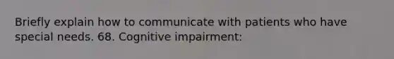 Briefly explain how to communicate with patients who have special needs. 68. Cognitive impairment: