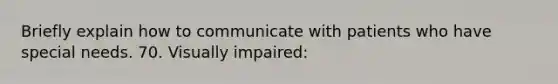 Briefly explain how to communicate with patients who have special needs. 70. Visually impaired: