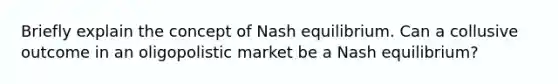 Briefly explain the concept of Nash equilibrium. Can a collusive outcome in an oligopolistic market be a Nash equilibrium?