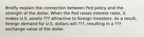 Briefly explain the connection between Fed policy and the strength of the dollar. When the Fed raises interest​ rates, it makes U.S. assets ??? attractive to foreign investors. As a​ result, foreign demand for U.S. dollars will ???​, resulting in a ??? exchange value of the dollar.