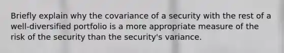 Briefly explain why the covariance of a security with the rest of a well-diversified portfolio is a more appropriate measure of the risk of the security than the security's variance.