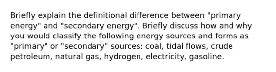 Briefly explain the definitional difference between "primary energy" and "secondary energy". Briefly discuss how and why you would classify the following energy sources and forms as "primary" or "secondary" sources: coal, tidal flows, crude petroleum, natural gas, hydrogen, electricity, gasoline.