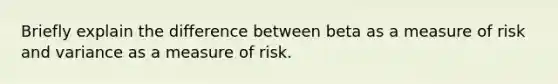 Briefly explain the difference between beta as a measure of risk and variance as a measure of risk.