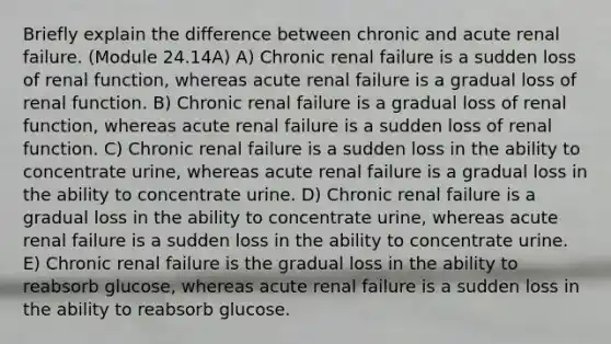 Briefly explain the difference between chronic and acute renal failure. (Module 24.14A) A) Chronic renal failure is a sudden loss of renal function, whereas acute renal failure is a gradual loss of renal function. B) Chronic renal failure is a gradual loss of renal function, whereas acute renal failure is a sudden loss of renal function. C) Chronic renal failure is a sudden loss in the ability to concentrate urine, whereas acute renal failure is a gradual loss in the ability to concentrate urine. D) Chronic renal failure is a gradual loss in the ability to concentrate urine, whereas acute renal failure is a sudden loss in the ability to concentrate urine. E) Chronic renal failure is the gradual loss in the ability to reabsorb glucose, whereas acute renal failure is a sudden loss in the ability to reabsorb glucose.