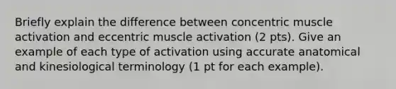 Briefly explain the difference between concentric muscle activation and eccentric muscle activation (2 pts). Give an example of each type of activation using accurate anatomical and kinesiological terminology (1 pt for each example).