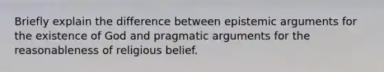 Briefly explain the difference between epistemic arguments for the existence of God and pragmatic arguments for the reasonableness of religious belief.