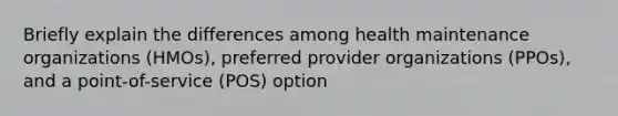 Briefly explain the differences among health maintenance organizations (HMOs), preferred provider organizations (PPOs), and a point-of-service (POS) option