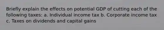 Briefly explain the effects on potential GDP of cutting each of the following taxes: a. Individual income tax b. Corporate income tax c. Taxes on dividends and capital gains