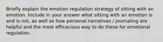 Briefly explain the emotion regulation strategy of sitting with an emotion. Include in your answer what sitting with an emotion is and is not, as well as how personal narratives / journaling are helpful and the most efficacious way to do these for emotional regulation.