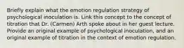 Briefly explain what the emotion regulation strategy of psychological inoculation is. Link this concept to the concept of titration that Dr. (Carmen) Arth spoke about in her guest lecture. Provide an original example of psychological inoculation, and an original example of titration in the context of emotion regulation.