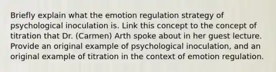 Briefly explain what the emotion regulation strategy of psychological inoculation is. Link this concept to the concept of titration that Dr. (Carmen) Arth spoke about in her guest lecture. Provide an original example of psychological inoculation, and an original example of titration in the context of emotion regulation.