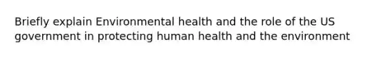 Briefly explain Environmental health and the role of the US government in protecting human health and the environment