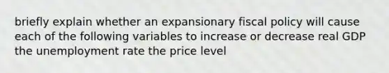 briefly explain whether an expansionary fiscal policy will cause each of the following variables to increase or decrease real GDP the unemployment rate the price level