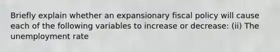 Briefly explain whether an expansionary fiscal policy will cause each of the following variables to increase or​ decrease: ​(ii) The unemployment rate