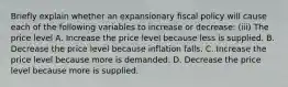 Briefly explain whether an expansionary fiscal policy will cause each of the following variables to increase or​ decrease: ​(iii) The price level A. Increase the price level because less is supplied. B. Decrease the price level because inflation falls. C. Increase the price level because more is demanded. D. Decrease the price level because more is supplied.