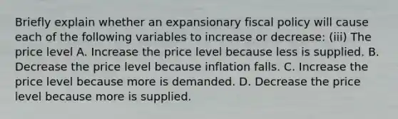 Briefly explain whether an expansionary fiscal policy will cause each of the following variables to increase or​ decrease: ​(iii) The price level A. Increase the price level because less is supplied. B. Decrease the price level because inflation falls. C. Increase the price level because more is demanded. D. Decrease the price level because more is supplied.