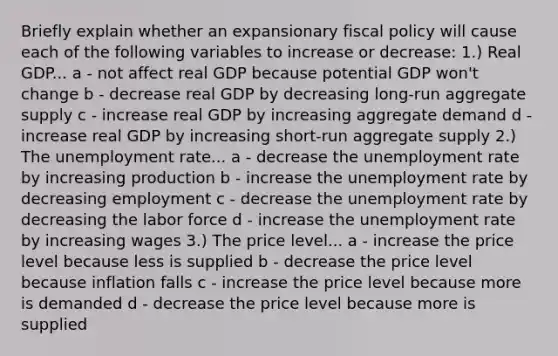 Briefly explain whether an expansionary fiscal policy will cause each of the following variables to increase or decrease: 1.) Real GDP... a - not affect real GDP because potential GDP won't change b - decrease real GDP by decreasing long-run aggregate supply c - increase real GDP by increasing aggregate demand d - increase real GDP by increasing short-run aggregate supply 2.) The unemployment rate... a - decrease the unemployment rate by increasing production b - increase the unemployment rate by decreasing employment c - decrease the unemployment rate by decreasing the labor force d - increase the unemployment rate by increasing wages 3.) The price level... a - increase the price level because less is supplied b - decrease the price level because inflation falls c - increase the price level because more is demanded d - decrease the price level because more is supplied