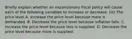 Briefly explain whether an expansionary fiscal policy will cause each of the following variables to increase or​ decrease: ​(iii) The price level A. Increase the price level because more is demanded. B. Decrease the price level because inflation falls. C. Increase the price level because less is supplied. D. Decrease the price level because more is supplied.