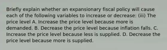 Briefly explain whether an expansionary <a href='https://www.questionai.com/knowledge/kPTgdbKdvz-fiscal-policy' class='anchor-knowledge'>fiscal policy</a> will cause each of the following variables to increase or​ decrease: ​(iii) The price level A. Increase the price level because more is demanded. B. Decrease the price level because inflation falls. C. Increase the price level because less is supplied. D. Decrease the price level because more is supplied.