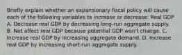 Briefly explain whether an expansionary fiscal policy will cause each of the following variables to increase or​ decrease: Real GDP A. Decrease real GDP by decreasing​ long-run aggregate supply. B. Not affect real GDP because potential GDP​ won't change. C. Increase real GDP by increasing aggregate demand. D. Increase real GDP by increasing​ short-run aggregate supply.