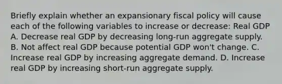 Briefly explain whether an expansionary fiscal policy will cause each of the following variables to increase or​ decrease: Real GDP A. Decrease real GDP by decreasing​ long-run aggregate supply. B. Not affect real GDP because potential GDP​ won't change. C. Increase real GDP by increasing aggregate demand. D. Increase real GDP by increasing​ short-run aggregate supply.