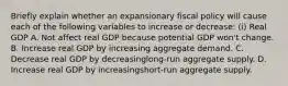 Briefly explain whether an expansionary fiscal policy will cause each of the following variables to increase or​ decrease: ​(i) Real GDP A. Not affect real GDP because potential GDP​ won't change. B. Increase real GDP by increasing aggregate demand. C. Decrease real GDP by decreasing​long-run aggregate supply. D. Increase real GDP by increasing​short-run aggregate supply.