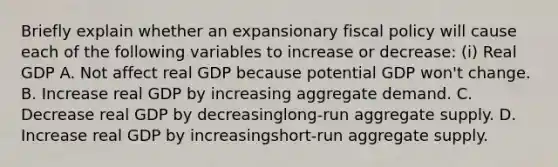 Briefly explain whether an expansionary <a href='https://www.questionai.com/knowledge/kPTgdbKdvz-fiscal-policy' class='anchor-knowledge'>fiscal policy</a> will cause each of the following variables to increase or​ decrease: ​(i) Real GDP A. Not affect real GDP because potential GDP​ won't change. B. Increase real GDP by increasing aggregate demand. C. Decrease real GDP by decreasing​long-run aggregate supply. D. Increase real GDP by increasing​short-run aggregate supply.