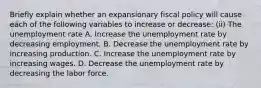 Briefly explain whether an expansionary fiscal policy will cause each of the following variables to increase or​ decrease: (ii) The unemployment rate A. Increase the unemployment rate by decreasing employment. B. Decrease the unemployment rate by increasing production. C. Increase the unemployment rate by increasing wages. D. Decrease the unemployment rate by decreasing the labor force.