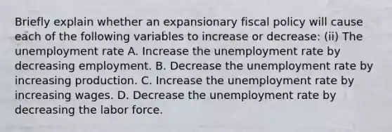 Briefly explain whether an expansionary fiscal policy will cause each of the following variables to increase or​ decrease: (ii) The unemployment rate A. Increase the unemployment rate by decreasing employment. B. Decrease the unemployment rate by increasing production. C. Increase the unemployment rate by increasing wages. D. Decrease the unemployment rate by decreasing the labor force.