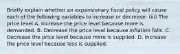 Briefly explain whether an expansionary fiscal policy will cause each of the following variables to increase or​ decrease: ​(iii) The price level A. Increase the price level because more is demanded. B. Decrease the price level because inflation falls. C. Decrease the price level because more is supplied. D. Increase the price level because less is supplied.